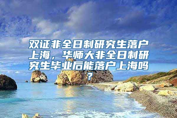 双证非全日制研究生落户上海，华师大非全日制研究生毕业后能落户上海吗？