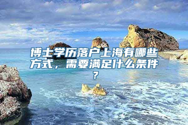 博士学历落户上海有哪些方式，需要满足什么条件？