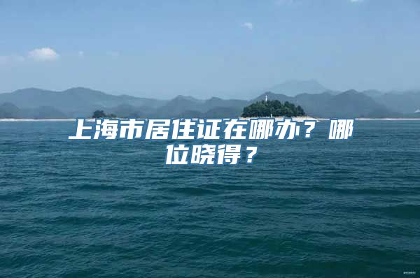 上海市居住证在哪办？哪位晓得？