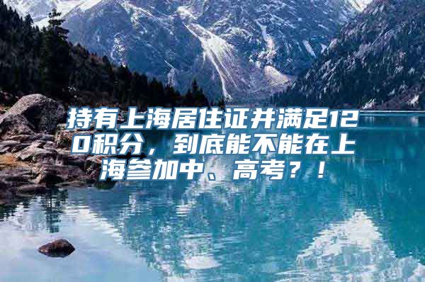 持有上海居住证并满足120积分，到底能不能在上海参加中、高考？！