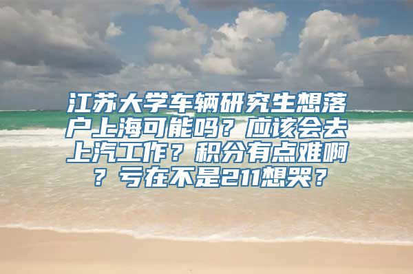 江苏大学车辆研究生想落户上海可能吗？应该会去上汽工作？积分有点难啊？亏在不是211想哭？