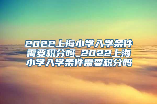 2022上海小学入学条件需要积分吗_2022上海小学入学条件需要积分吗