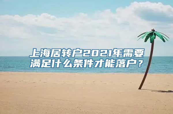 上海居转户2021年需要满足什么条件才能落户？