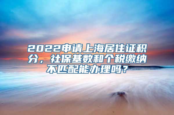 2022申请上海居住证积分，社保基数和个税缴纳不匹配能办理吗？