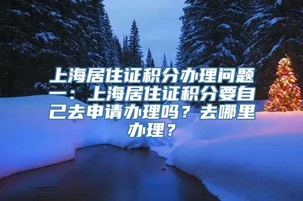 上海居住证积分办理问题一：上海居住证积分要自己去申请办理吗？去哪里办理？