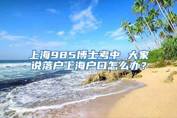 上海985博士考中 大家说落户上海户口怎么办？