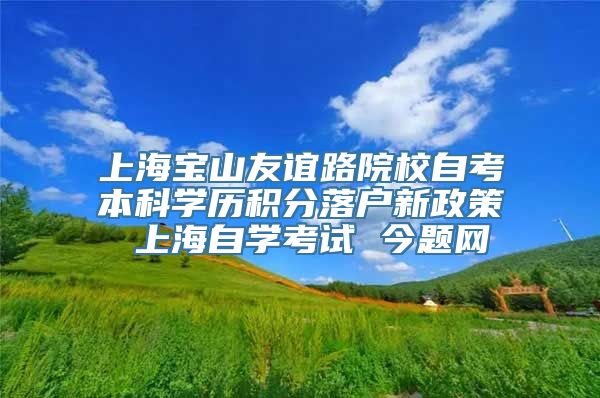 上海宝山友谊路院校自考本科学历积分落户新政策 上海自学考试 今题网