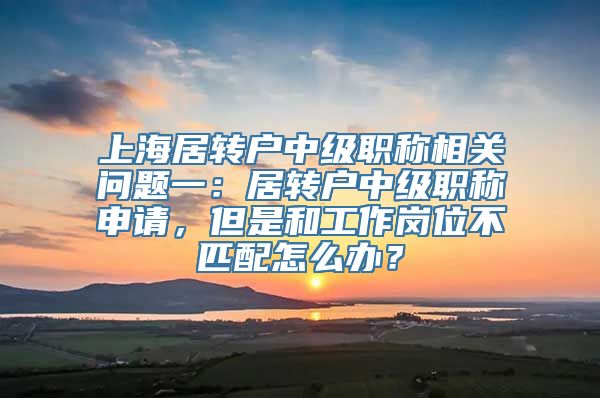 上海居转户中级职称相关问题一：居转户中级职称申请，但是和工作岗位不匹配怎么办？