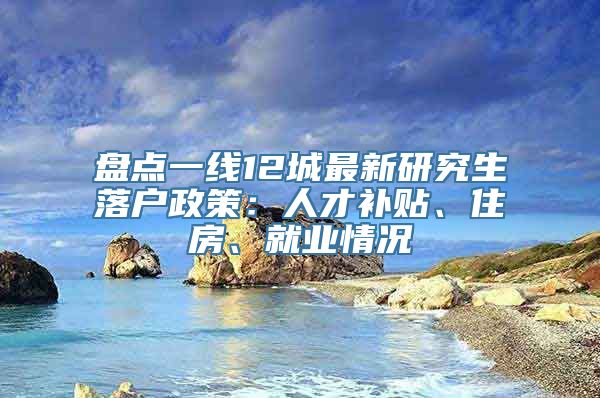 盘点一线12城最新研究生落户政策：人才补贴、住房、就业情况