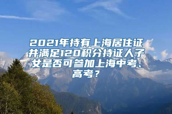 2021年持有上海居住证并满足120积分持证人子女是否可参加上海中考、高考？