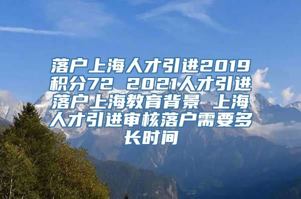 落户上海人才引进2019积分72 2021人才引进落户上海教育背景 上海人才引进审核落户需要多长时间