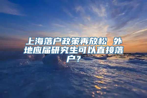 上海落户政策再放松 外地应届研究生可以直接落户？