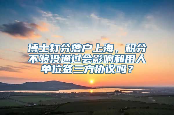 博士打分落户上海，积分不够没通过会影响和用人单位签三方协议吗？