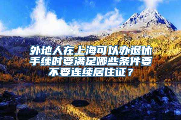 外地人在上海可以办退休手续时要满足哪些条件要不要连续居住证？