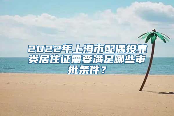 2022年上海市配偶投靠类居住证需要满足哪些审批条件？