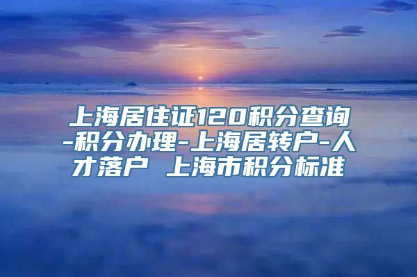 上海居住证120积分查询-积分办理-上海居转户-人才落户 上海市积分标准