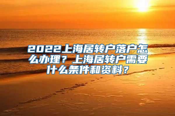 2022上海居转户落户怎么办理？上海居转户需要什么条件和资料？