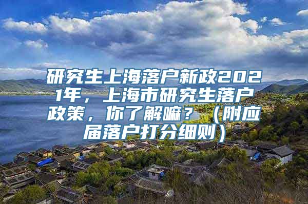 研究生上海落户新政2021年，上海市研究生落户政策，你了解嘛？（附应届落户打分细则）