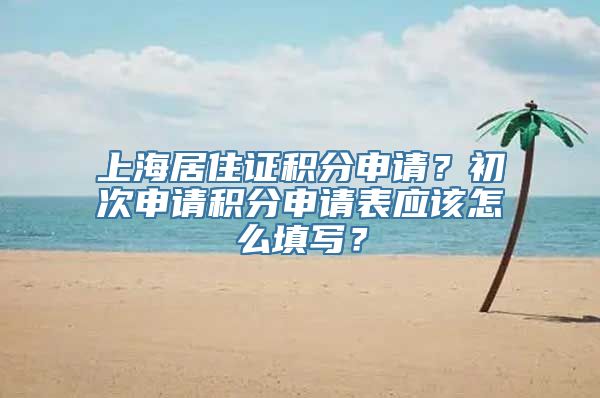 上海居住证积分申请？初次申请积分申请表应该怎么填写？