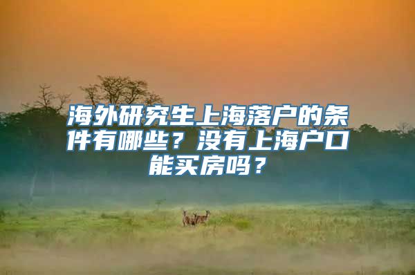 海外研究生上海落户的条件有哪些？没有上海户口能买房吗？