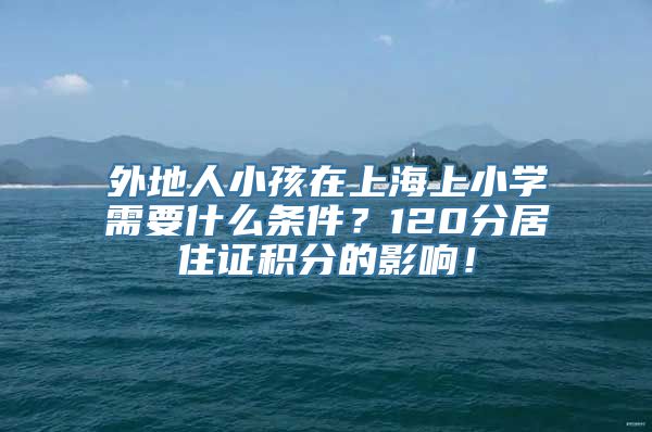 外地人小孩在上海上小学需要什么条件？120分居住证积分的影响！