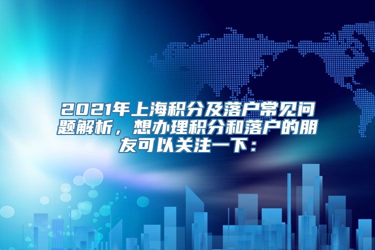 2021年上海积分及落户常见问题解析，想办理积分和落户的朋友可以关注一下：