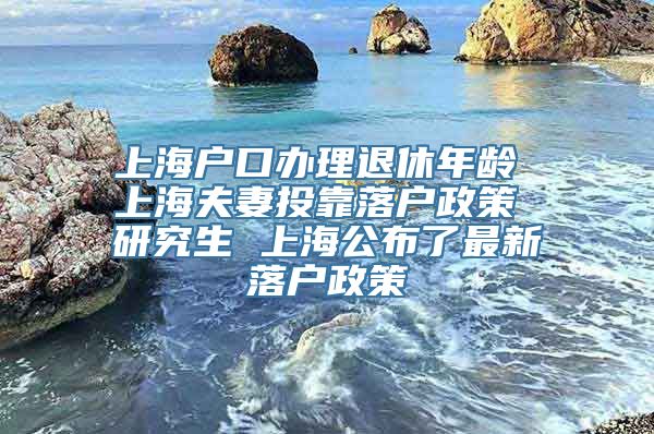 上海户口办理退休年龄 上海夫妻投靠落户政策 研究生 上海公布了最新落户政策