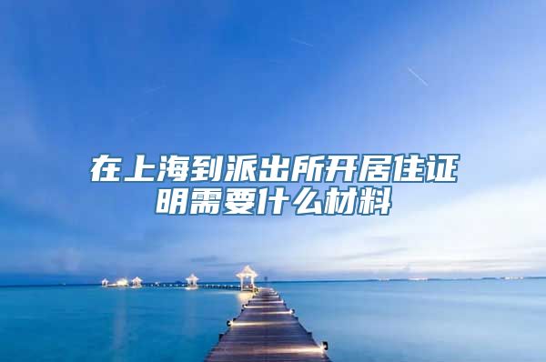 在上海到派出所开居住证明需要什么材料