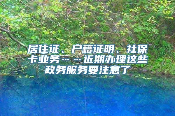 居住证、户籍证明、社保卡业务……近期办理这些政务服务要注意了