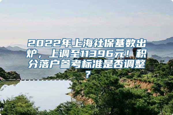 2022年上海社保基数出炉，上调至11396元！积分落户参考标准是否调整？