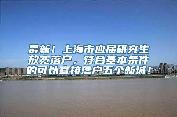 最新！上海市应届研究生放宽落户，符合基本条件的可以直接落户五个新城！