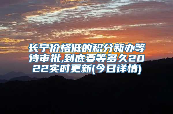 长宁价格低的积分新办等待审批,到底要等多久2022实时更新(今日详情)