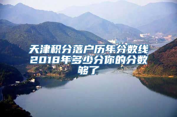 天津积分落户历年分数线2018年多少分你的分数够了