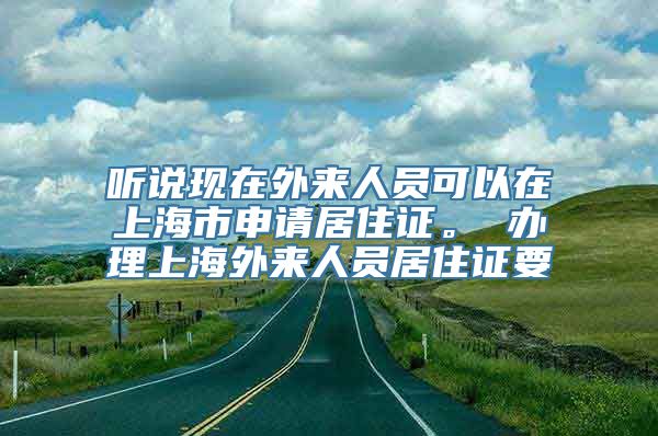 听说现在外来人员可以在上海市申请居住证。 办理上海外来人员居住证要