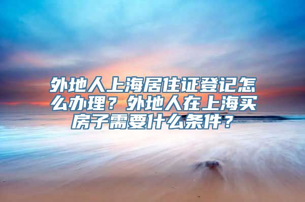 外地人上海居住证登记怎么办理？外地人在上海买房子需要什么条件？