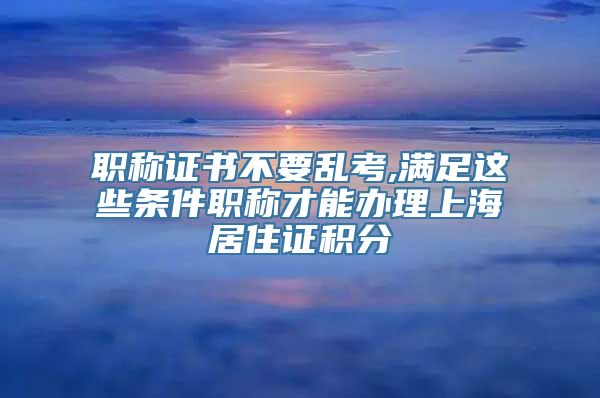 职称证书不要乱考,满足这些条件职称才能办理上海居住证积分