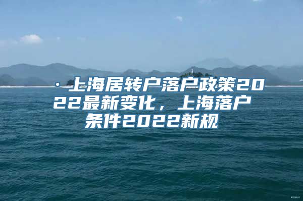 ·上海居转户落户政策2022最新变化，上海落户条件2022新规