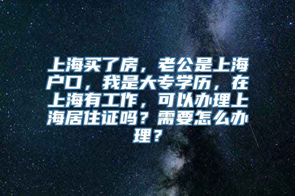 上海买了房，老公是上海户口，我是大专学历，在上海有工作，可以办理上海居住证吗？需要怎么办理？