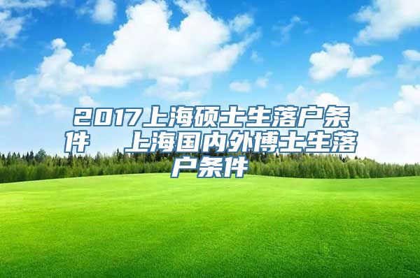 2017上海硕士生落户条件  上海国内外博士生落户条件