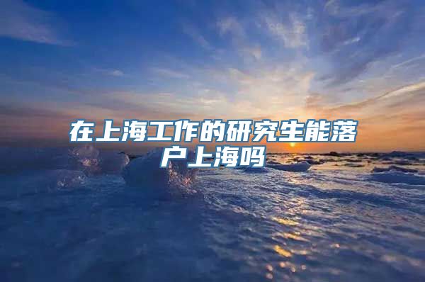 在上海工作的研究生能落户上海吗