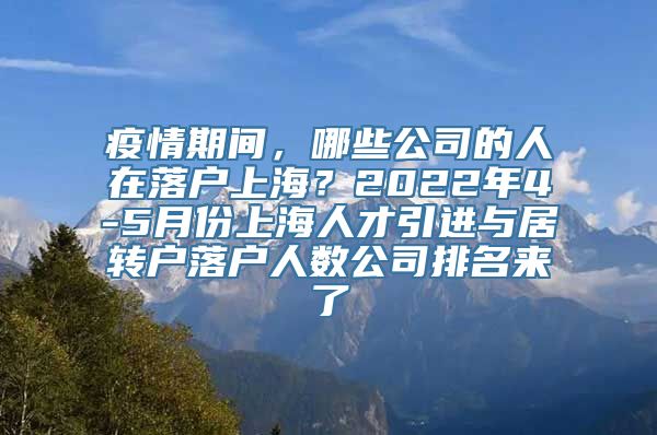 疫情期间，哪些公司的人在落户上海？2022年4-5月份上海人才引进与居转户落户人数公司排名来了