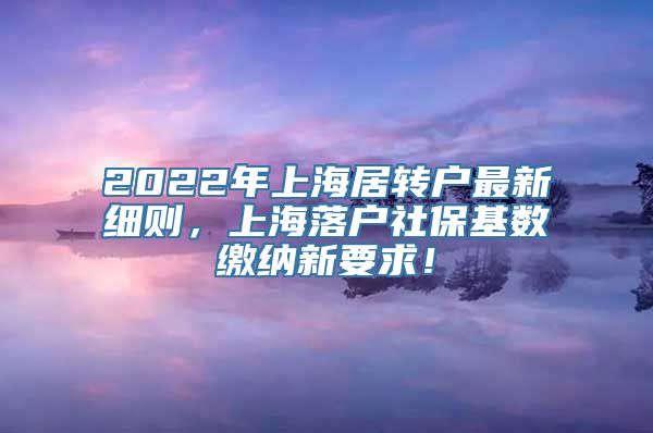 2022年上海居转户最新细则，上海落户社保基数缴纳新要求！