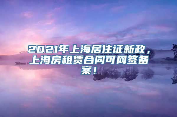 2021年上海居住证新政，上海房租赁合同可网签备案！