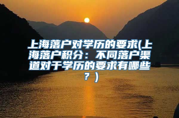 上海落户对学历的要求(上海落户积分：不同落户渠道对于学历的要求有哪些？)