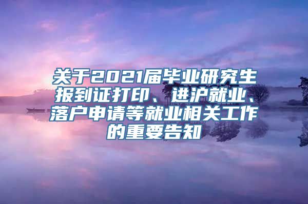 关于2021届毕业研究生报到证打印、进沪就业、落户申请等就业相关工作的重要告知