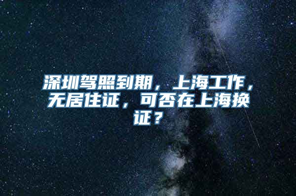 深圳驾照到期，上海工作，无居住证，可否在上海换证？