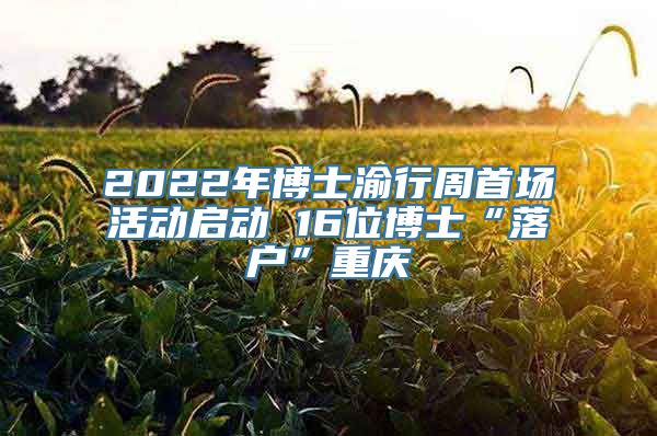 2022年博士渝行周首场活动启动 16位博士“落户”重庆