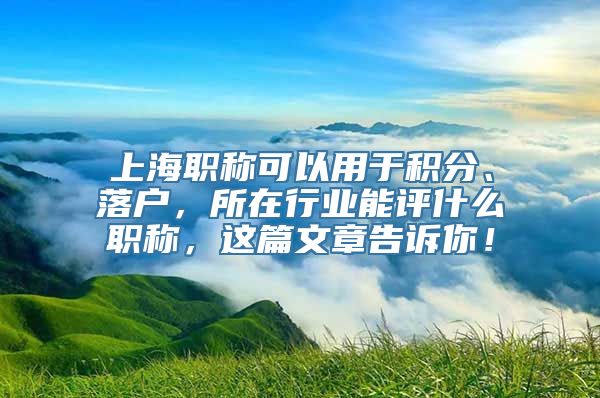 上海职称可以用于积分、落户，所在行业能评什么职称，这篇文章告诉你！