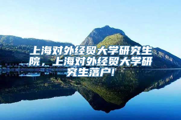 上海对外经贸大学研究生院，上海对外经贸大学研究生落户!