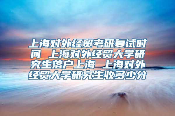 上海对外经贸考研复试时间 上海对外经贸大学研究生落户上海 上海对外经贸大学研究生收多少分